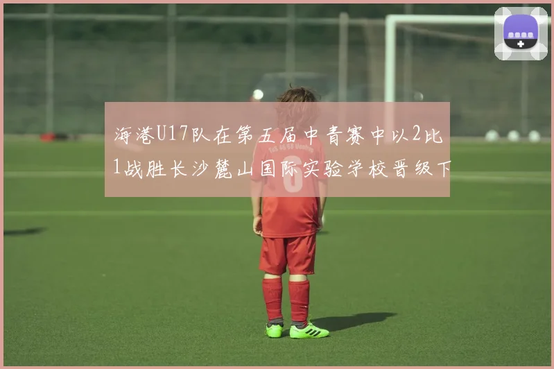 海港U17队在第五届中青赛中以2比1战胜长沙麓山国际实验学校晋级下一轮